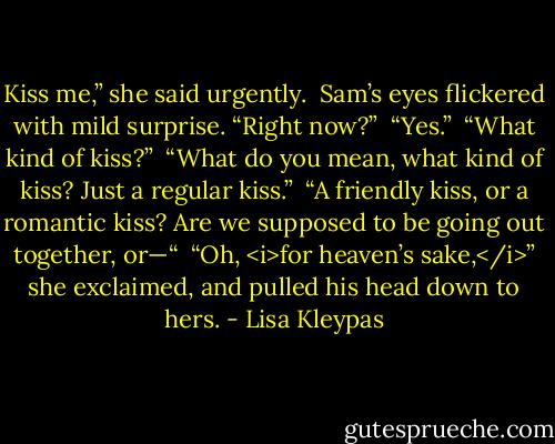 Kiss me,” she said urgently.<br /><br />Sam’s eyes flickered with mild surprise. “Right now?”<br /><br />“Yes.”<br /><br />“What kind of kiss?”<br /><br />“What do you mean, what kind of kiss? Just a regular kiss.”<br /><br />“A friendly kiss, or a romantic kiss? Are we supposed to be going out together, or—“<br /><br />“Oh, <i>for heaven’s sake,</i>” she exclaimed, and pulled his head down to hers. - Lisa Kleypas