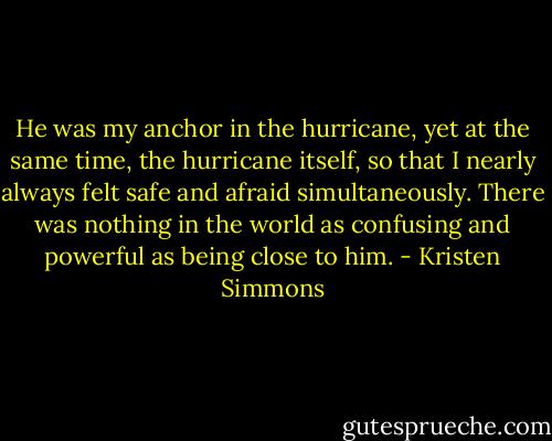 He was my anchor in the hurricane, yet at the same time, the hurricane itself, so that I nearly always felt safe and afraid simultaneously. There was nothing in the world as confusing and powerful as being close to him. - Kristen Simmons