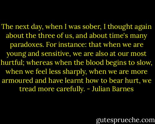 The next day, when I was sober, I thought again about the three of us, and about time's many paradoxes. For instance: that when we are young and sensitive, we are also at our most hurtful; whereas when the blood begins to slow, when we feel less sharply, when we are more armoured and have learnt how to bear hurt, we tread more carefully. - Julian Barnes