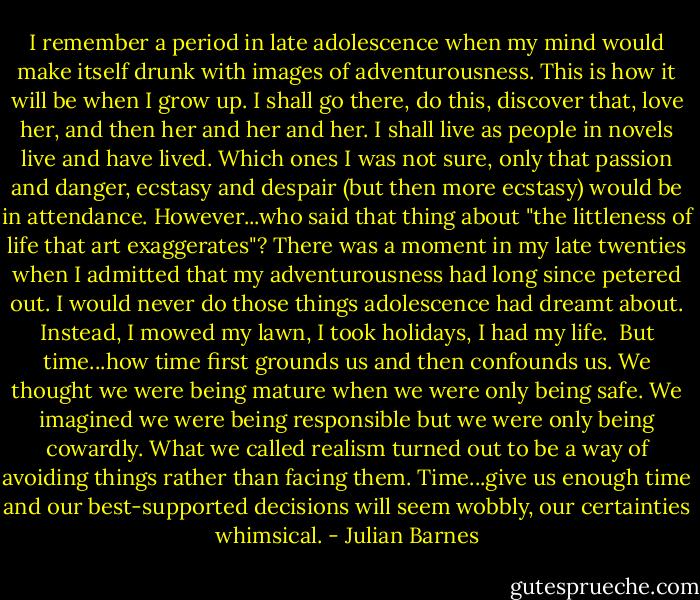 I remember a period in late adolescence when my mind would make itself drunk with images of adventurousness. This is how it will be when I grow up. I shall go there, do this, discover that, love her, and then her and her and her. I shall live as people in novels live and have lived. Which ones I was not sure, only that passion and danger, ecstasy and despair (but then more ecstasy) would be in attendance. However...who said that thing about "the littleness of life that art exaggerates"? There was a moment in my late twenties when I admitted that my adventurousness had long since petered out. I would never do those things adolescence had dreamt about. Instead, I mowed my lawn, I took holidays, I had my life.<br /><br />But time...how time first grounds us and then confounds us. We thought we were being mature when we were only being safe. We imagined we were being responsible but we were only being cowardly. What we called realism turned out to be a way of avoiding things rather than facing them. Time...give us enough time and our best-supported decisions will seem wobbly, our certainties whimsical. - Julian Barnes