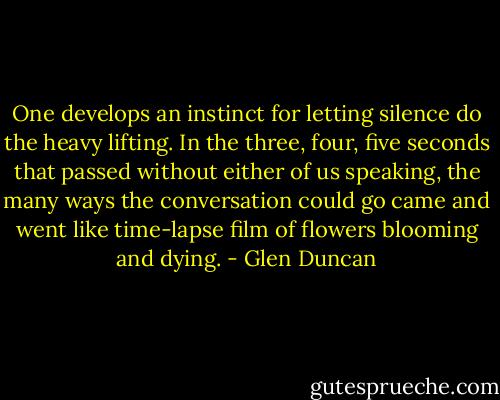 One develops an instinct for letting silence do the heavy lifting. In the three, four, five seconds that passed without either of us speaking, the many ways the conversation could go came and went like time-lapse film of flowers blooming and dying. - Glen Duncan