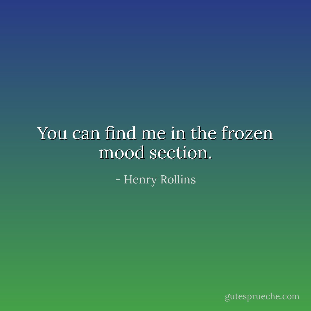You can find me in the frozen mood section. - Henry Rollins