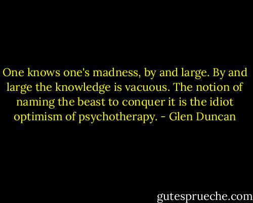 One knows one's madness, by and large. By and large the knowledge is vacuous. The notion of naming the beast to conquer it is the idiot optimism of psychotherapy. - Glen Duncan