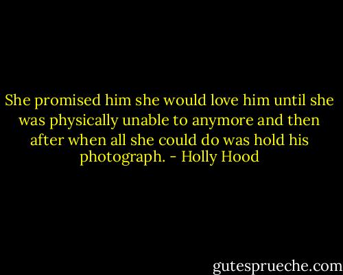She promised him she would love him until she was physically unable to anymore and then after when all she could do was hold his photograph. - Holly Hood