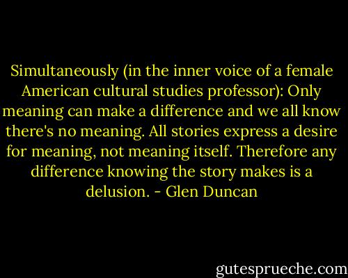 Simultaneously (in the inner voice of a female American cultural studies professor): Only meaning can make a difference and we all know there's no meaning. All stories express a desire for meaning, not meaning itself. Therefore any difference knowing the story makes is a delusion. - Glen Duncan