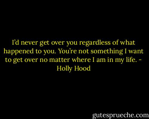I’d never get over you regardless of what happened to you. You’re not something I want to get over no matter where I am in my life. - Holly Hood