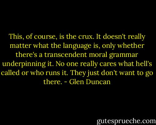 This, of course, is the crux. It doesn't really matter what the language is, only whether there's a transcendent moral grammar underpinning it. No one really cares what hell's called or who runs it. They just don't want to go there. - Glen Duncan