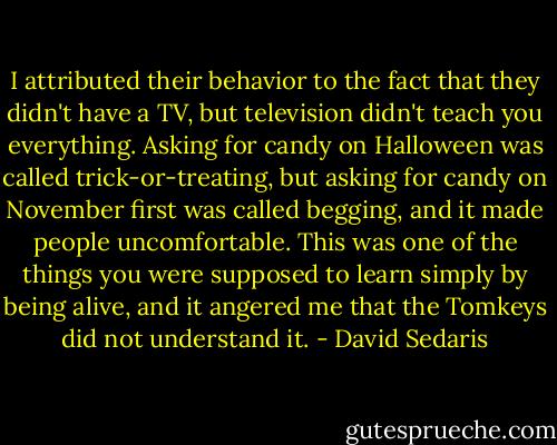 I attributed their behavior to the fact that they didn't have a TV, but television didn't teach you everything. Asking for candy on Halloween was called trick-or-treating, but asking for candy on November first was called begging, and it made people uncomfortable. This was one of the things you were supposed to learn simply by being alive, and it angered me that the Tomkeys did not understand it. - David Sedaris