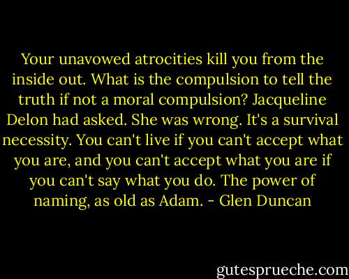 Your unavowed atrocities kill you from the inside out. What is the compulsion to tell the truth if not a moral compulsion? Jacqueline Delon had asked. She was wrong. It's a survival necessity. You can't live if you can't accept what you are, and you can't accept what you are if you can't say what you do. The power of naming, as old as Adam. - Glen Duncan