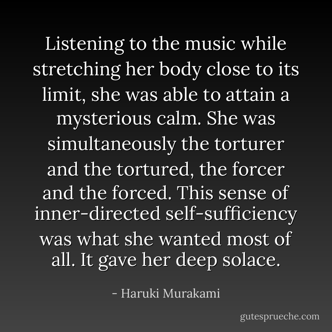Listening to the music while stretching her body close to its limit, she was able to attain a mysterious calm. She was simultaneously the torturer and the tortured, the forcer and the forced. This sense of inner-directed self-sufficiency was what she wanted most of all. It gave her deep solace. - Haruki Murakami