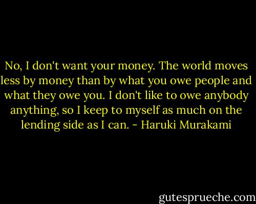 No, I don't want your money. The world moves less by money than by what you owe people and what they owe you. I don't like to owe anybody anything, so I keep to myself as much on the lending side as I can. - Haruki Murakami