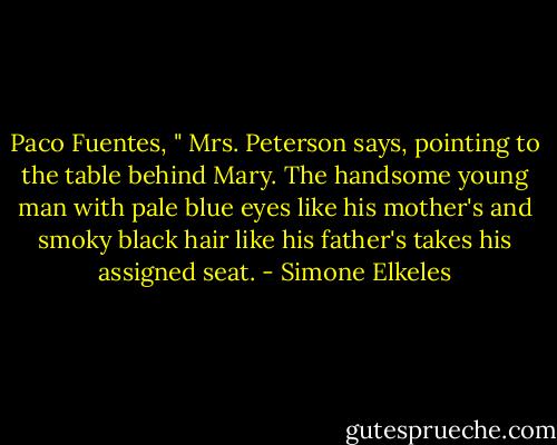 Paco Fuentes, " Mrs. Peterson says, pointing to the table behind Mary. The handsome young man with pale blue eyes like his mother's and smoky black hair like his father's takes his assigned seat. - Simone Elkeles