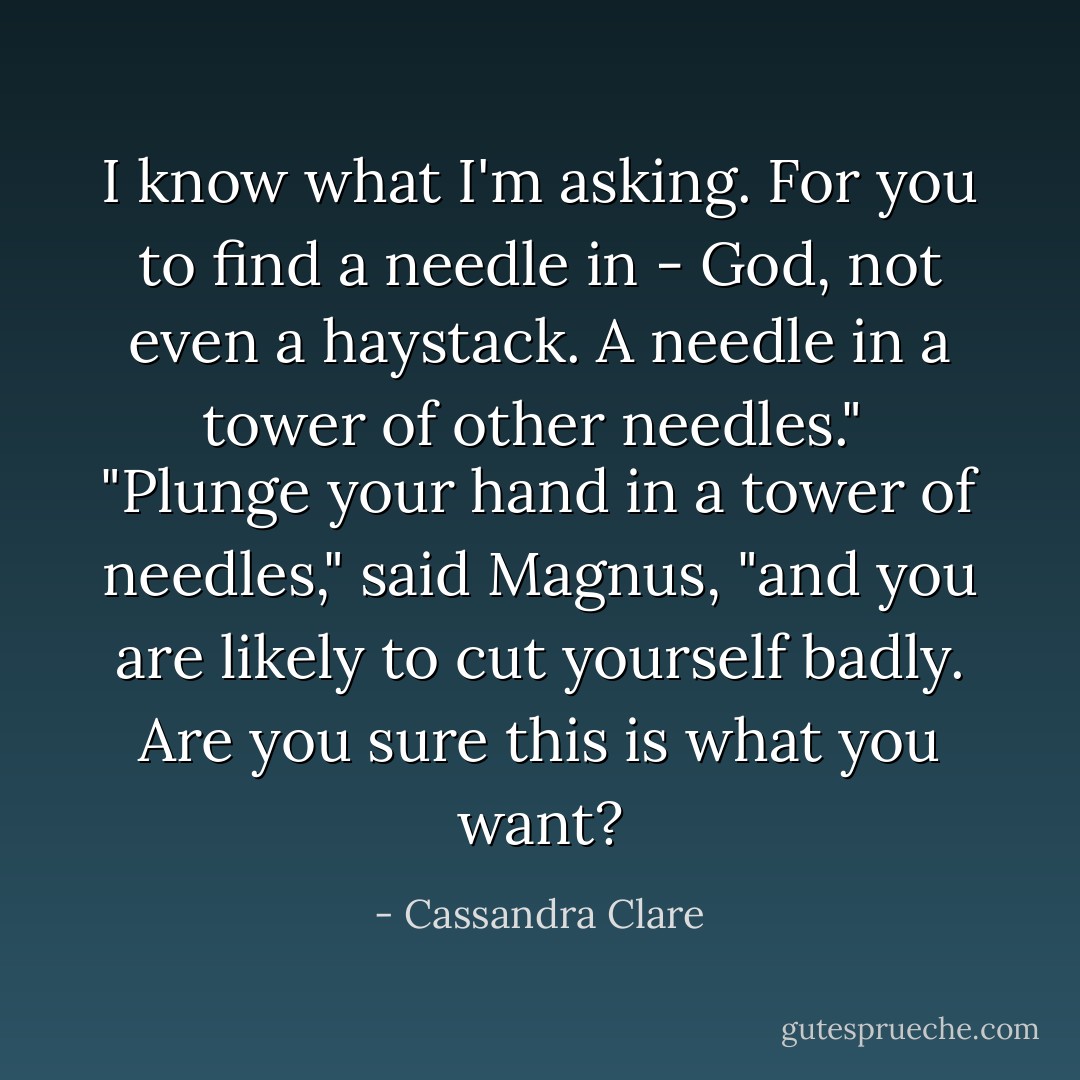 I know what I'm asking. For you to find a needle in - God, not even a haystack. A needle in a tower of other needles."<br /><br />"Plunge your hand in a tower of needles," said Magnus, "and you are likely to cut yourself badly. Are you sure this is what you want? - Cassandra Clare