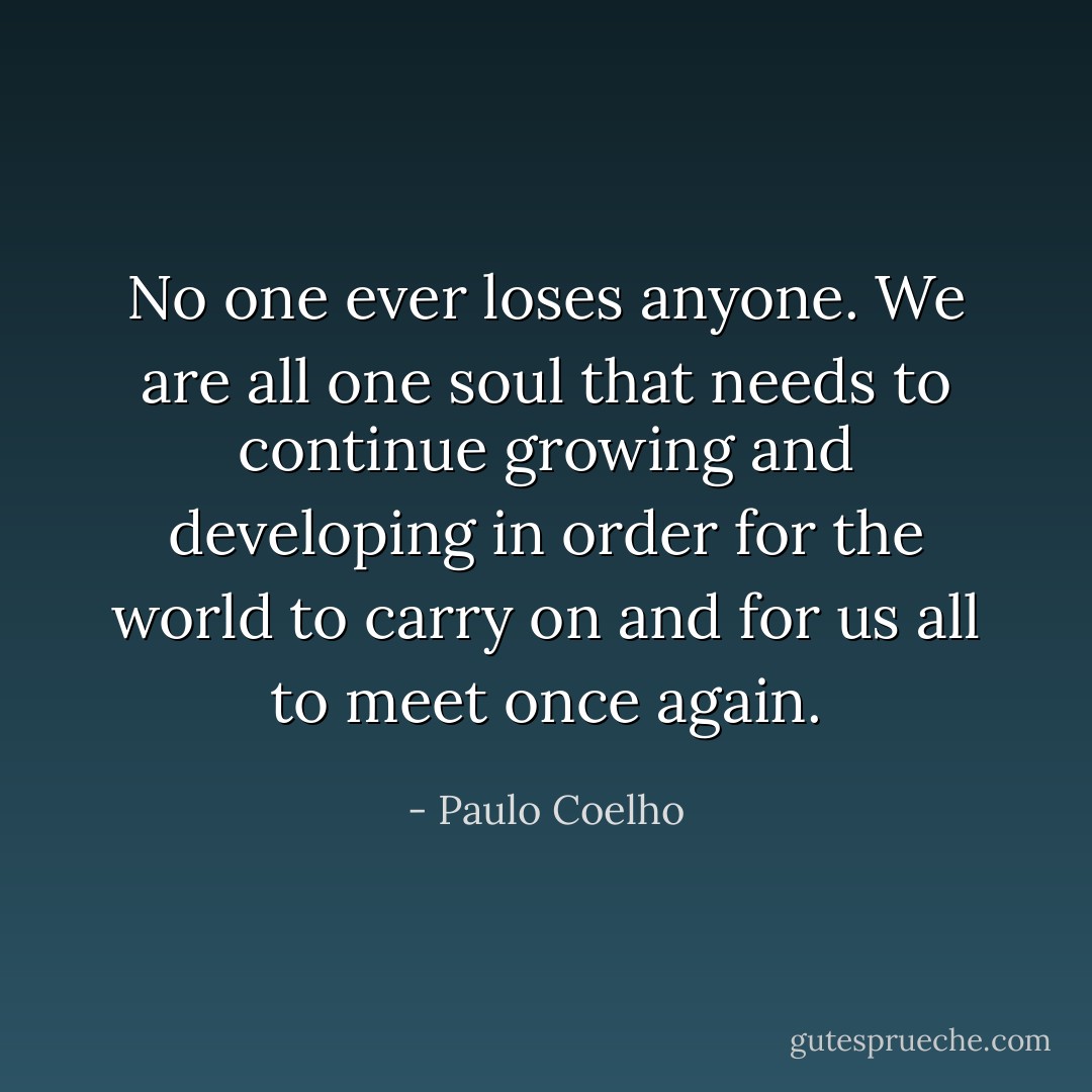 No one ever loses anyone. We are all one soul that needs to continue growing and developing in order for the world to carry on and for us all to meet once again. - Paulo Coelho