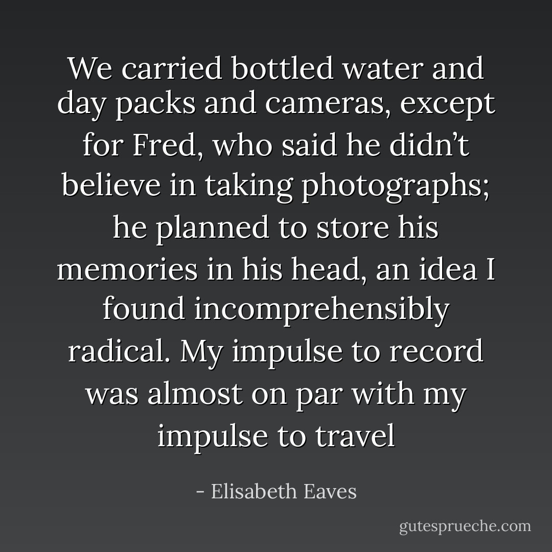 We carried bottled water and day packs and cameras, except for Fred, who said he didn’t believe in taking photographs; he planned to store his memories in his head, an idea I found incomprehensibly radical. My impulse to record was almost on par with my impulse to travel - Elisabeth Eaves
