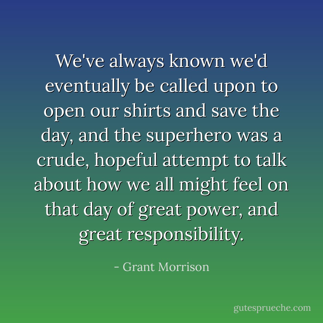 We've always known we'd eventually be called upon to open our shirts and save the day, and the superhero was a crude, hopeful attempt to talk about how we all might feel on that day of great power, and great responsibility. - Grant Morrison