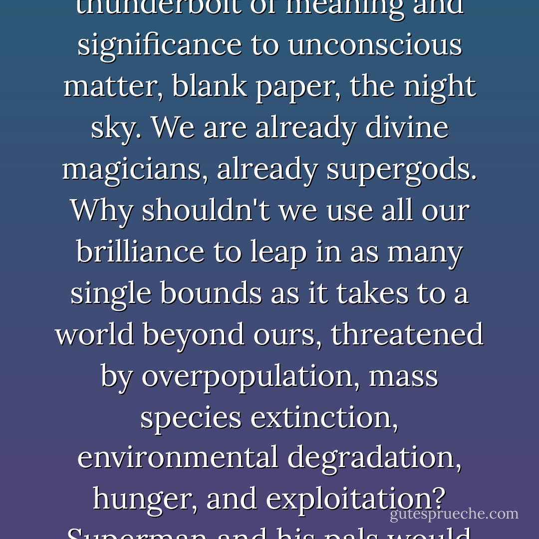 We are the hands and eyes and ears, the sensitive probing feelers through which the emergent, intelligent universe comes to know its own form and purpose. We bring the thunderbolt of meaning and significance to unconscious matter, blank paper, the night sky. We are already divine magicians, already supergods. Why shouldn't we use all our brilliance to leap in as many single bounds as it takes to a world beyond ours, threatened by overpopulation, mass species extinction, environmental degradation, hunger, and exploitation? Superman and his pals would figure a way out of any stupid cul-de-sac we could find ourselves in - and we made Superman, after all. All it takes is that one magic word. - Grant Morrison