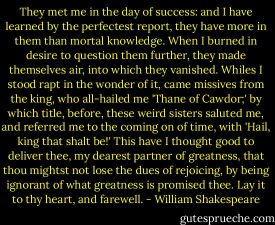 They met me in the day of success: and I have<br />learned by the perfectest report, they have more in<br />them than mortal knowledge. When I burned in desire<br />to question them further, they made themselves air,<br />into which they vanished. Whiles I stood rapt in<br />the wonder of it, came missives from the king, who<br />all-hailed me 'Thane of Cawdor;' by which title,<br />before, these weird sisters saluted me, and referred<br />me to the coming on of time, with 'Hail, king that<br />shalt be!' This have I thought good to deliver<br />thee, my dearest partner of greatness, that thou<br />mightst not lose the dues of rejoicing, by being<br />ignorant of what greatness is promised thee. Lay it<br />to thy heart, and farewell. - William Shakespeare