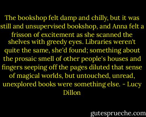 The bookshop felt damp and chilly, but it was still and unsupervised bookshop, and Anna felt a frisson of excitement as she scanned the shelves with greedy eyes. Libraries weren't quite the same, she'd found; something about the prosaic smell of other people's houses and fingers seeping off the pages diluted that sense of magical worlds, but untouched, unread, unexplored books were something else. - Lucy Dillon