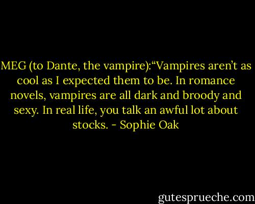 MEG (to Dante, the vampire):“Vampires aren’t as cool as I expected them to be. In romance novels, vampires are all dark and broody and sexy. In real life, you talk an awful lot about stocks. - Sophie Oak