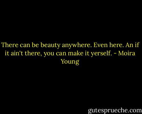 There can be beauty anywhere. Even here. An if it ain't there, you can make it yerself. - Moira Young