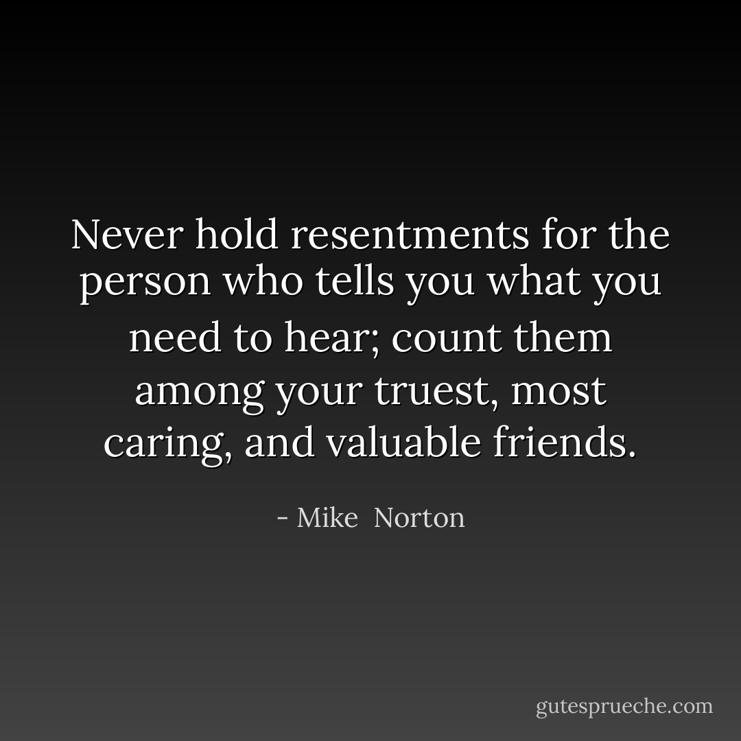 Never hold resentments for the person who tells you what you need to hear; count them among your truest, most caring, and valuable friends. - Mike  Norton