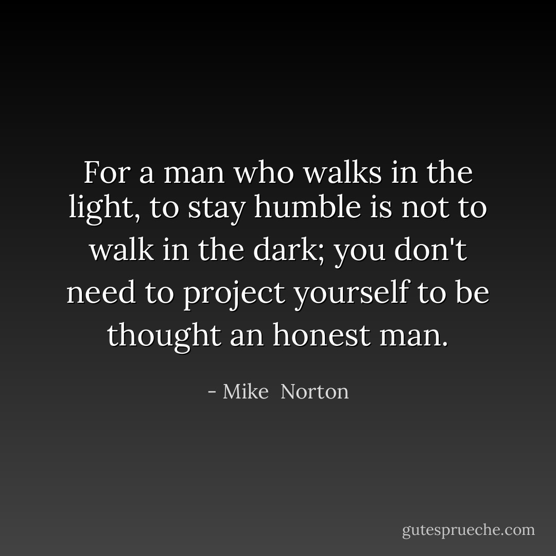 For a man who walks in the light, to stay humble is not to walk in the dark; you don't need to project yourself to be thought an honest man. - Mike  Norton