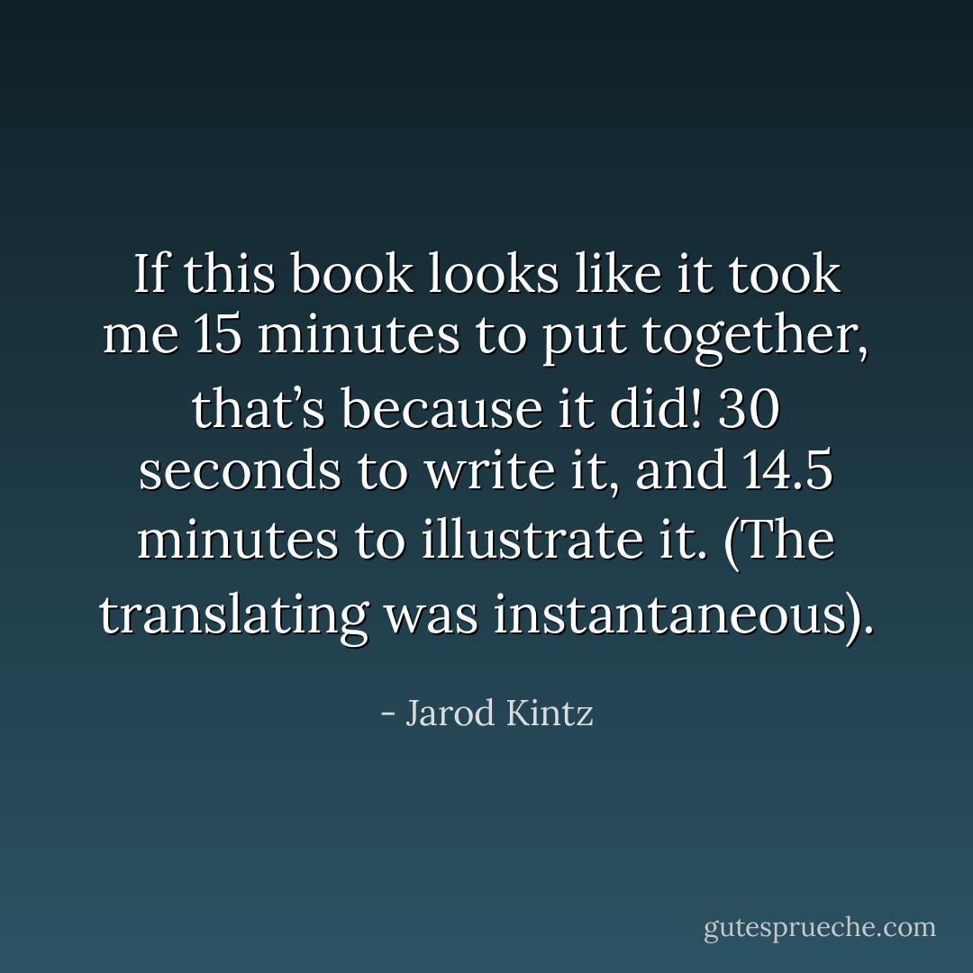 If this book looks like it took me 15 minutes to put together, that’s because it did! 30 seconds to write it, and 14.5 minutes to illustrate it. (The translating was instantaneous). - Jarod Kintz