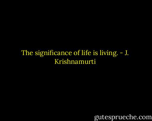 The significance of life is living. - J. Krishnamurti