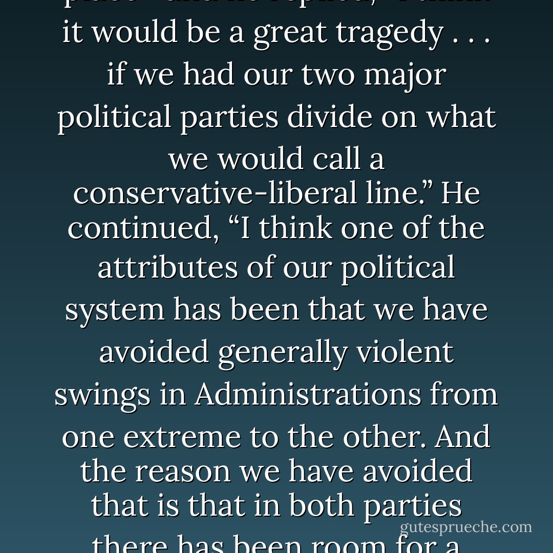 In 1959, Vice-President Nixon, speaking to members of California’s Commonwealth Club, was asked if he’d like to see the parties undergo an ideological realignment—the sort that has since taken place—and he replied, “I think it would be a great tragedy . . . if we had our two major political parties divide on what we would call a conservative-liberal line.” He continued, “I think one of the attributes of our political system has been that we have avoided generally violent swings in Administrations from one extreme to the other. And the reason we have avoided that is that in both parties there has been room for a broad spectrum of opinion.” Therefore, “when your Administrations come to power, they will represent the whole people rather than just one segment of the people. - Jeffrey Frank