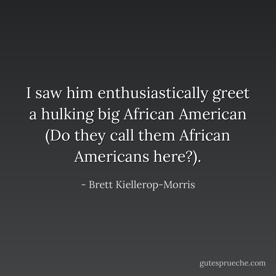 I saw him enthusiastically greet a hulking big African American (Do they call them African Americans here?). - Brett Kiellerop-Morris