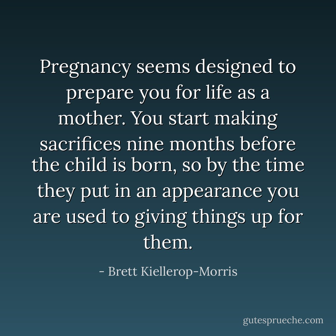 Pregnancy seems designed to prepare you for life as a mother. You start making sacrifices nine months before the child is born, so by the time they put in an appearance you are used to giving things up for them. - Brett Kiellerop-Morris