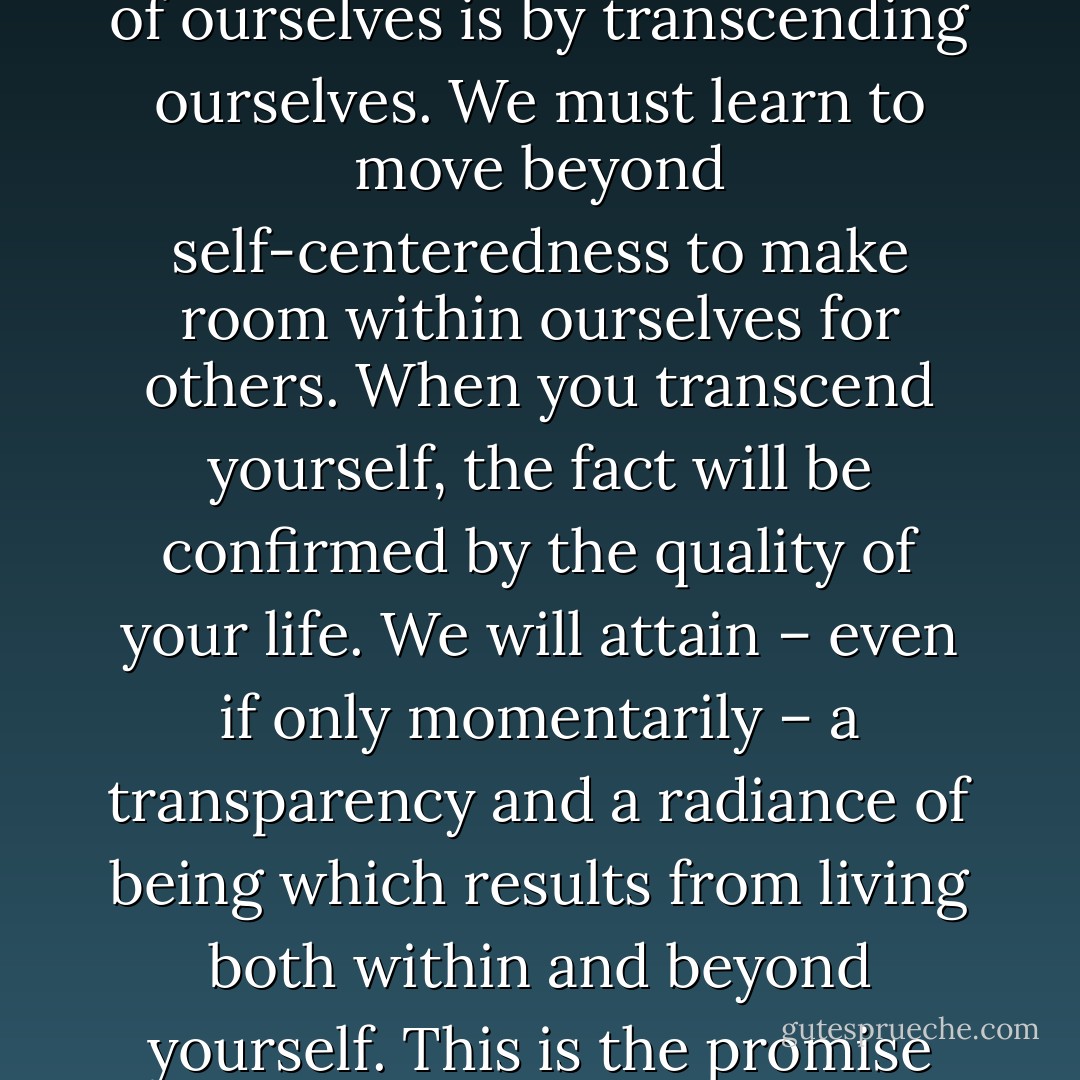 The testimony of the greatest humans who have ever lived is that the way to make the most of ourselves is by transcending ourselves. We must learn to move beyond self-centeredness to make room within ourselves for others. When you transcend yourself, the fact will be confirmed by the quality of your life. We will attain – even if only momentarily – a transparency and a radiance of being which results from living both within and beyond yourself. This is the promise and the excitement of self-understanding. - Don Richard Riso