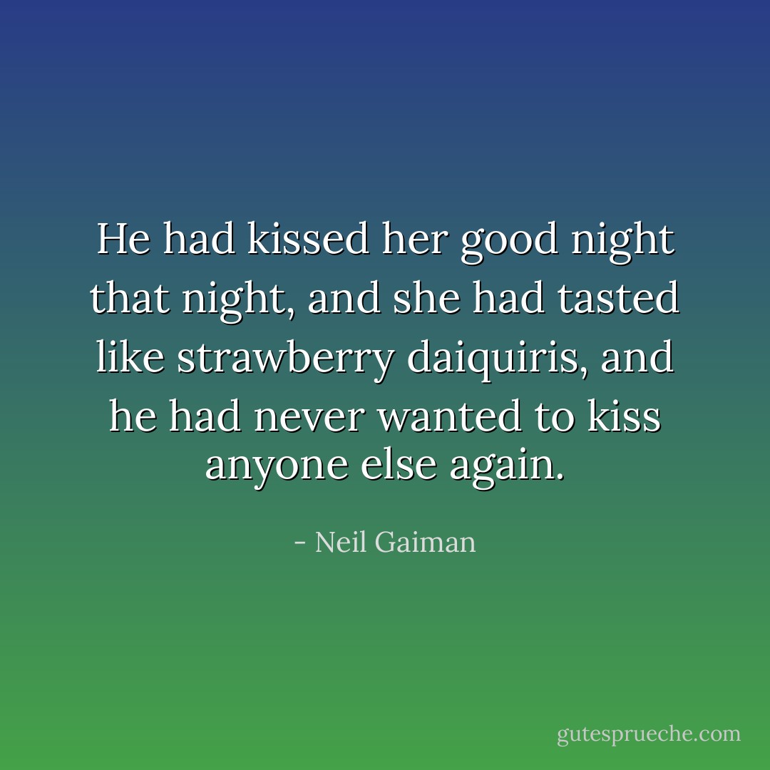 He had kissed her good night that night, and she had tasted like strawberry daiquiris, and he had never wanted to kiss anyone else again. - Neil Gaiman