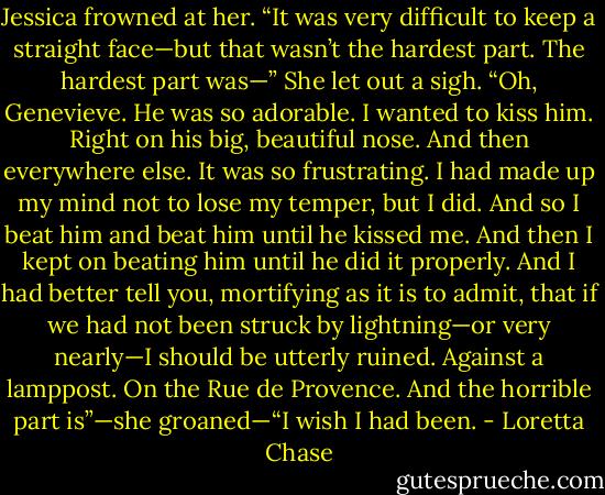 Jessica frowned at her. “It was very difficult to keep a straight face—but that wasn’t the hardest part. The hardest part was—” She let out a sigh. “Oh, Genevieve. He was so adorable. I wanted to kiss him. Right on his big, beautiful nose. And then everywhere else. It was so frustrating. I had made up my mind not to lose my temper, but I did. And so I beat him and beat him until he kissed me. And then I kept on beating him until he did it properly. And I had better tell you, mortifying as it is to admit, that if we had not been struck by lightning—or very nearly—I should be utterly ruined. Against a lamppost. On the Rue de Provence. And the horrible part is”—she groaned—“I wish I had been. - Loretta Chase