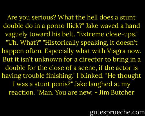 Are you serious? What the hell does a stunt double do in a porno flick?"<br />Jake waved a hand vaguely toward his belt. "Extreme close-ups."<br />"Uh. What?"<br />"Historically speaking, it doesn't happen often. Especially what with Viagra now. But it isn't unknown for a director to bring in a double for the close of a scene, if the actor is having trouble finishing."<br />I blinked. "He thought I was a stunt penis?"<br />Jake laughed at my reaction. "Man. You are new. - Jim Butcher