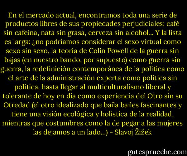 En el mercado actual, encontramos toda una serie de productos libres de sus propiedades perjudiciales: café sin cafeína, nata sin grasa, cerveza sin alcohol... Y la lista es larga: ¿no podríamos considerar el sexo virtual como sexo sin sexo, la teoría de Colin Powell de la guerra sin bajas (en nuestro bando, por supuesto) como guerra sin guerra, la redefinición contemporánea de la política como el arte de la administración experta como política sin política, hasta llegar al multiculturalismo liberal y tolerante de hoy en día como experiencia del Otro sin su Otredad (el otro idealizado que baila bailes fascinantes y tiene una visión ecológica y holística de la realidad, mientras que costumbres como la de pegar a las mujeres las dejamos a un lado...) - Slavoj Žižek