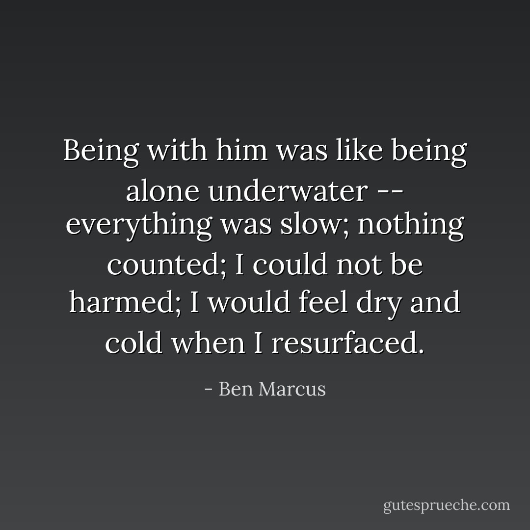 Being with him was like being alone underwater -- everything was slow; nothing counted; I could not be harmed; I would feel dry and cold when I resurfaced. - Ben Marcus