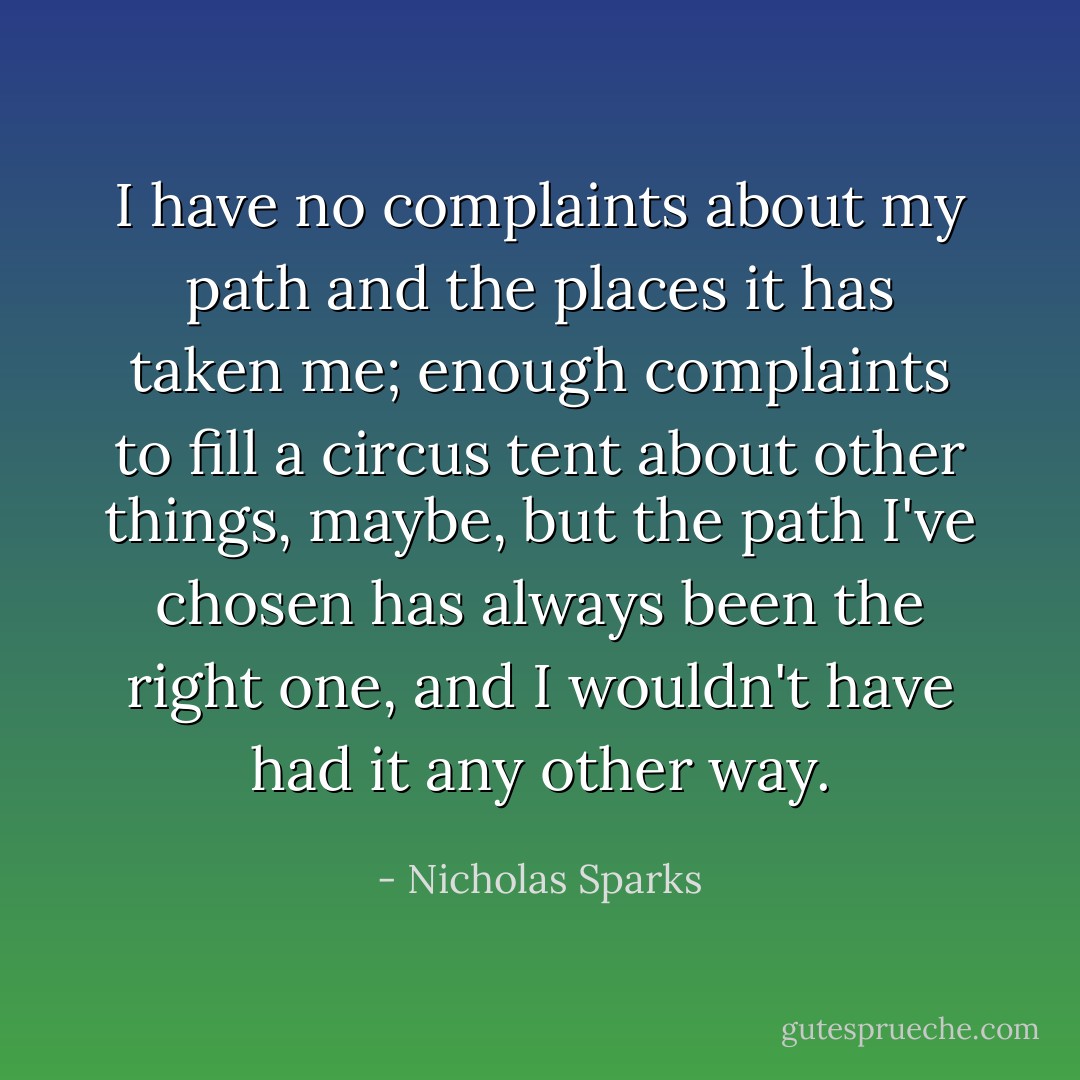 I have no complaints about my path and the places it has taken me; enough complaints to fill a circus tent about other things, maybe, but the path I've chosen has always been the right one, and I wouldn't have had it any other way. - Nicholas Sparks