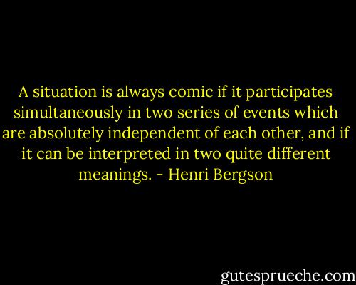 A situation is always comic if it participates simultaneously in two series of events which are absolutely independent of each other, and if it can be interpreted in two quite different meanings. - Henri Bergson