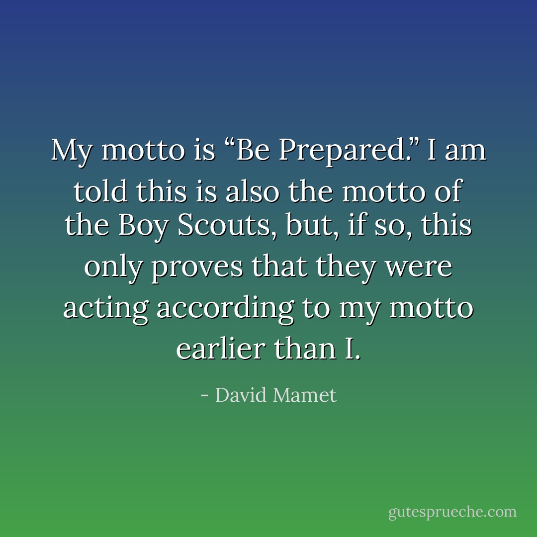 My motto is “Be Prepared.” I am told this is also the motto of the Boy Scouts, but, if so, this only proves that they were acting according to my motto earlier than I. - David Mamet