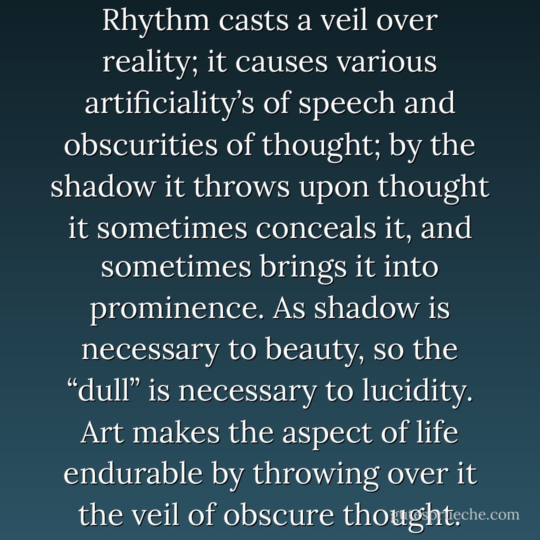 How Rhythm Beautifies.- Rhythm casts a veil over reality; it causes various artificiality’s of speech and obscurities of thought; by the shadow it throws upon thought it sometimes conceals it, and sometimes brings it into prominence. As shadow is necessary to beauty, so the “dull” is necessary to lucidity. Art makes the aspect of life endurable by throwing over it the veil of obscure thought. - Friedrich Nietzsche