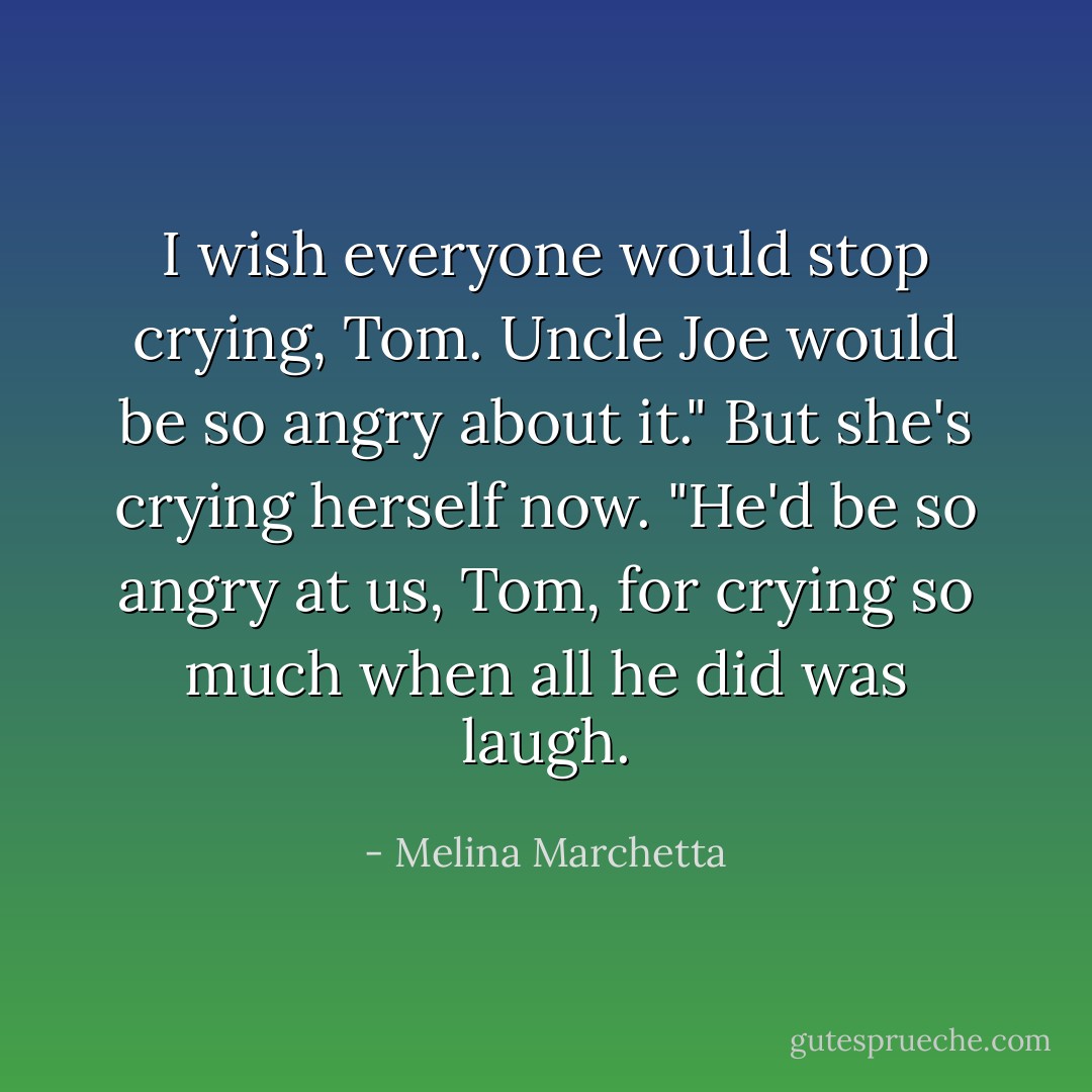 I wish everyone would stop crying, Tom. Uncle Joe would be so angry about it." But she's crying herself now. "He'd be so angry at us, Tom, for crying so much when all he did was laugh. - Melina Marchetta