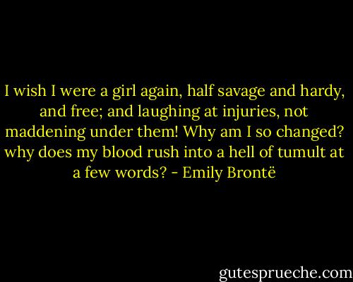 I wish I were a girl again, half savage and hardy, and free; and laughing at injuries, not maddening under them! Why am I so changed? why does my blood rush into a hell of tumult at a few words? - Emily Brontë