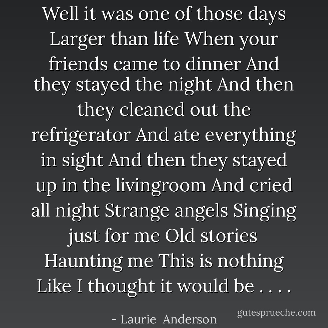 Well it was one of those days<br />Larger than life<br />When your friends came to dinner<br />And they stayed the night<br />And then they cleaned out the refrigerator<br />And ate everything in sight<br />And then they stayed up in the livingroom<br />And cried all night<br />Strange angels<br />Singing just for me<br />Old stories<br />Haunting me<br />This is nothing<br />Like I thought it would be . . . . - Laurie  Anderson