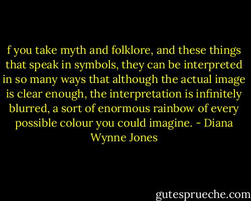 f you take myth and folklore, and these things that speak in symbols, they can be interpreted in so many ways that although the actual image is clear enough, the interpretation is infinitely blurred, a sort of enormous rainbow of every possible colour you could imagine. - Diana Wynne Jones