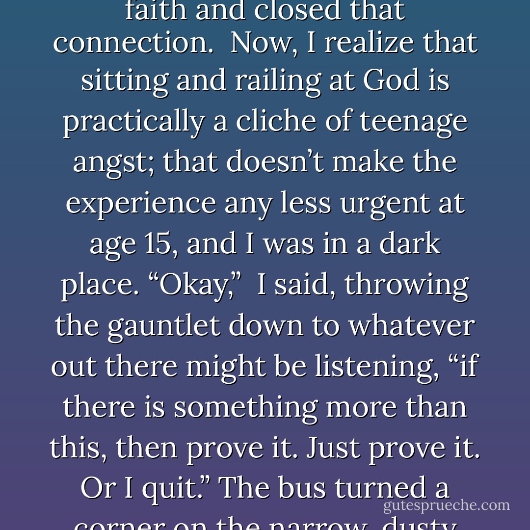 When I was 15, I sat in despair one day in a creaky old bus that was winding its way through central Mexico (that’s another story), trying to decide if I truly believed in God. Not necessarily God with a big white beard looking down from a Biblical heaven, but some kind of sacred spirit above, beneath, and within all things. I’d always had a deep, instinctive faith (even as a small child) in a sacred dimension to life, a Mystery I didn’t need to fully define in order to know it, feel it, experience it. But recent grueling events had shaken my faith and closed that connection.<br /><br />Now, I realize that sitting and railing at God is practically a cliche of teenage angst; that doesn’t make the experience any less urgent at age 15, and I was in a dark place. <em>“Okay,” </em> I said, throwing the gauntlet down to whatever out there might be listening, <em>“if there is something more than this, then prove it. Just prove it. Or I quit.”</em> The bus turned a corner on the narrow, dusty road, and a gasp went up from the people around me. Above us, a rainbow arched through a bright blue, cloudless, rainless desert sky.<br /><br />Rainbows have been special to me ever since. I know the scientific explanation, of course, water and air and angles of sunlight and all that. But to me, they are always a message. They say: <em>“The universe is a Mystery and you’re part of it.” </em> And sometimes that’s all I need to hear; that’s all the answer I need, no matter what the prayer. - Terri Windling
