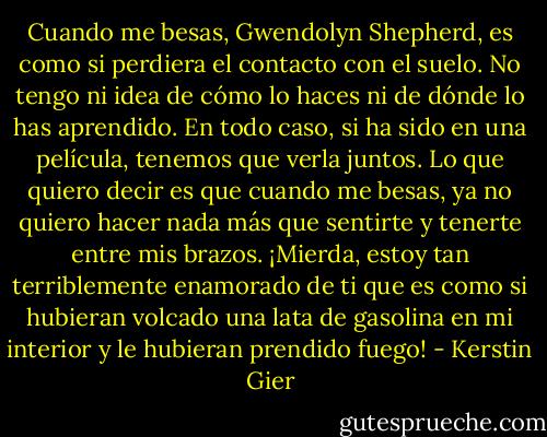 Cuando me besas, Gwendolyn Shepherd, es como si perdiera el contacto con el suelo. No tengo ni idea de cómo lo haces ni de dónde lo has aprendido. En todo caso, si ha sido en una película, tenemos que verla juntos. Lo que quiero decir es que cuando me besas, ya no quiero hacer nada más que sentirte y tenerte entre mis brazos. ¡Mierda, estoy tan terriblemente enamorado de ti que es como si hubieran volcado una lata de gasolina en mi interior y le hubieran prendido fuego! - Kerstin Gier