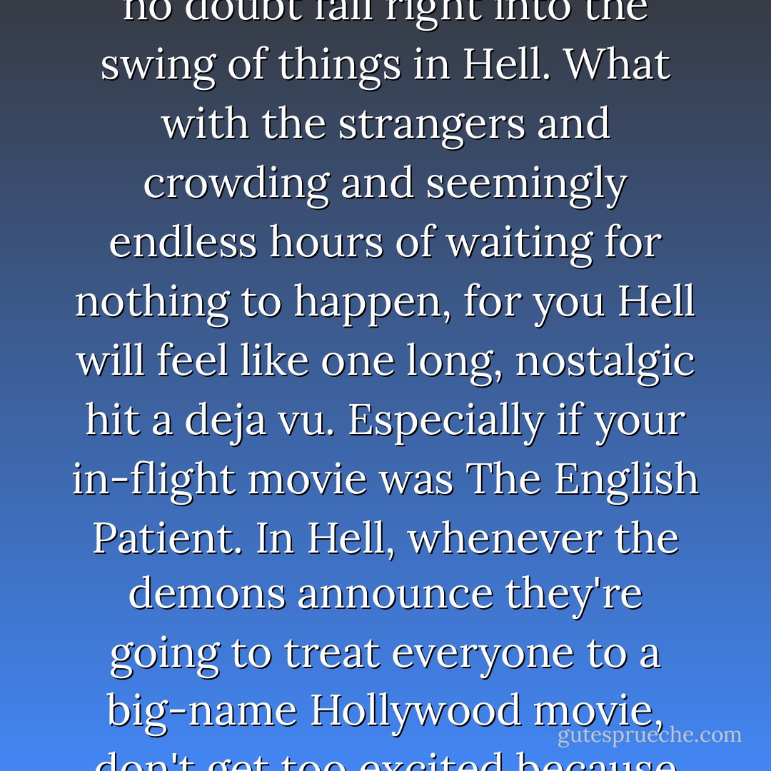 Anyone who's ever flown London to Sydney, seated next to or anywhere in the proximity of a fussy baby, you'll no doubt fall right into the swing of things in Hell. What with the strangers and crowding and seemingly endless hours of waiting for nothing to happen, for you Hell will feel like one long, nostalgic hit a deja vu. Especially if your in-flight movie was The English Patient. In Hell, whenever the demons announce they're going to treat everyone to a big-name Hollywood movie, don't get too excited because it's always The English Patient, or, unfortunately, The Piano. It's never The Breakfast Club. - Chuck Palahniuk