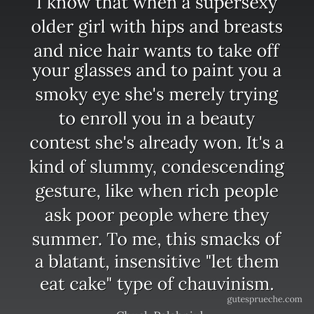 I know that when a supersexy older girl with hips and breasts and nice hair wants to take off your glasses and to paint you a smoky eye she's merely trying to enroll you in a beauty contest she's already won. It's a kind of slummy, condescending gesture, like when rich people ask poor people where they summer. To me, this smacks of a blatant, insensitive "let them eat cake" type of chauvinism. - Chuck Palahniuk